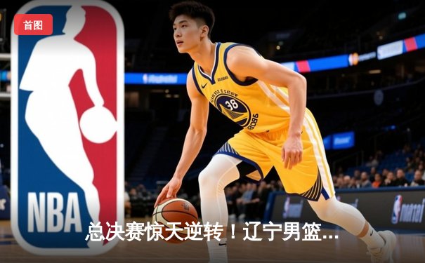 总决赛惊天逆转！辽宁男篮加时险胜广东夺得CBA总冠军