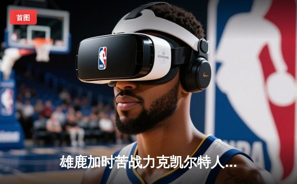 雄鹿加时苦战力克凯尔特人 字母哥36+13+9率队捍卫主场