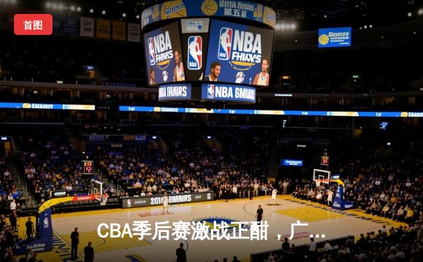 CBA季后赛激战正酣，广东宏远加时险胜辽宁夺赛点